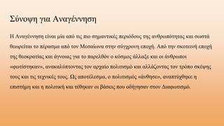 Σύνοψη για Αναγέννηση
Η Αναγέννηση είναι μία από τις πιο σημαντικές περιόδους της ανθρωπότητας και σωστά
θεωρείται το πέρασμα από τον Μεσαίωνα στην σύγχρονη εποχή. Από την σκοτεινή εποχή
της θεοκρατίας και άγνοιας για το παρελθόν ο κόσμος άλλαξε και οι άνθρωποι
«φωτίστηκαν», ανακαλύπτοντας τον αρχαίο πολιτισμό και αλλάζοντας τον τρόπο σκέψης
τους και τις τεχνικές τους. Ως αποτέλεσμα, ο πολιτισμός «άνθησε», αναπτύχθηκε η
επιστήμη και η πολιτική και τέθηκαν οι βάσεις που οδήγησαν στον Διαφωτισμό.
 