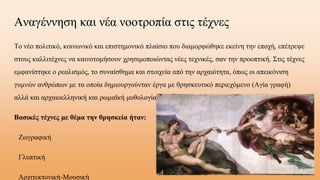 Αναγέννηση και νέα νοοτροπία στις τέχνες
Το νέο πολιτικό, κοινωνικό και επιστημονικό πλαίσιο που διαμορφώθηκε εκείνη την εποχή, επέτρεψε
στους καλλιτέχνες να καινοτομήσουν χρησιμοποιώντας νέες τεχνικές, σαν την προοπτική. Στις τέχνες
εμφανίστηκε ο ρεαλισμός, το συναίσθημα και στοιχεία από την αρχαιότητα, όπως οι απεικόνιση
γυμνών ανθρώπων με τα οποία δημιουργούνταν έργα με θρησκευτικό περιεχόμενο (Αγία γραφή)
αλλά και αρχαιοελληνική και ρωμαϊκή μυθολογία.
Βασικές τέχνες με θέμα την θρησκεία ήταν:
ΖӬγαφική
Γλυπτική
Αχιτεκτονική-Μουσική
 