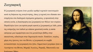 ΖӬγαφική
Η ζωγραφική γνώρισε έναν μεγάλο αριθμό τεχνικών καινοτομιών
κατά τη διάρκεια της αναγέννησης, όπως η τεχνική του sfumato που
στηρίζεται στα διαδοχικά στρώματα χρώματος, η προοπτική στην
οπτική γωνία, η διακόσμηση και ζωγραφική των θόλων των κτιρίων.
Παράλληλα έγινε για πρώτη φορά εφικτή η ζωγραφική με λάδι, μέσω
της ανάμειξης του λαδιού με κάποια χρωστική ουσία, η οποία
επέτρεψε μια λαμπρότητα και ένα μεγαλύτερο βάθος στην
απεικόνιση, ειδικότερα στην δημιουργία σκιών. Επιπλέον, κυρίως
χάρη στις έρευνες του ντα Βίντσι, η ζωγραφική σε καμβά
αντικατέστησε τη ζωγραφική στο ξύλο. Σημαντικοί ζωγράφοι ήταν οι
Λεονάρντο ντα Βίντσι, Μιχαήλ Άγγελος, Ραφαήλ, Μποτιτσέλι και
 