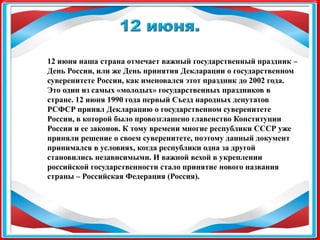 12 июня наша страна отмечает важный государственный праздник –
День России, или же День принятия Декларации о государственном
суверенитете России, как именовался этот праздник до 2002 года.
Это один из самых «молодых» государственных праздников в
стране. 12 июня 1990 года первый Съезд народных депутатов
РСФСР принял Декларацию о государственном суверенитете
России, в которой было провозглашено главенство Конституции
России и ее законов. К тому времени многие республики СССР уже
приняли решение о своем суверенитете, поэтому данный документ
принимался в условиях, когда республики одна за другой
становились независимыми. И важной вехой в укреплении
российской государственности стало принятие нового названия
страны – Российская Федерация (Россия).
 