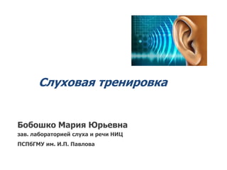 Слуховая тренировка
Бобошко Мария Юрьевна
зав. лабораторией слуха и речи НИЦ
ПСПбГМУ им. И.П. Павлова
 