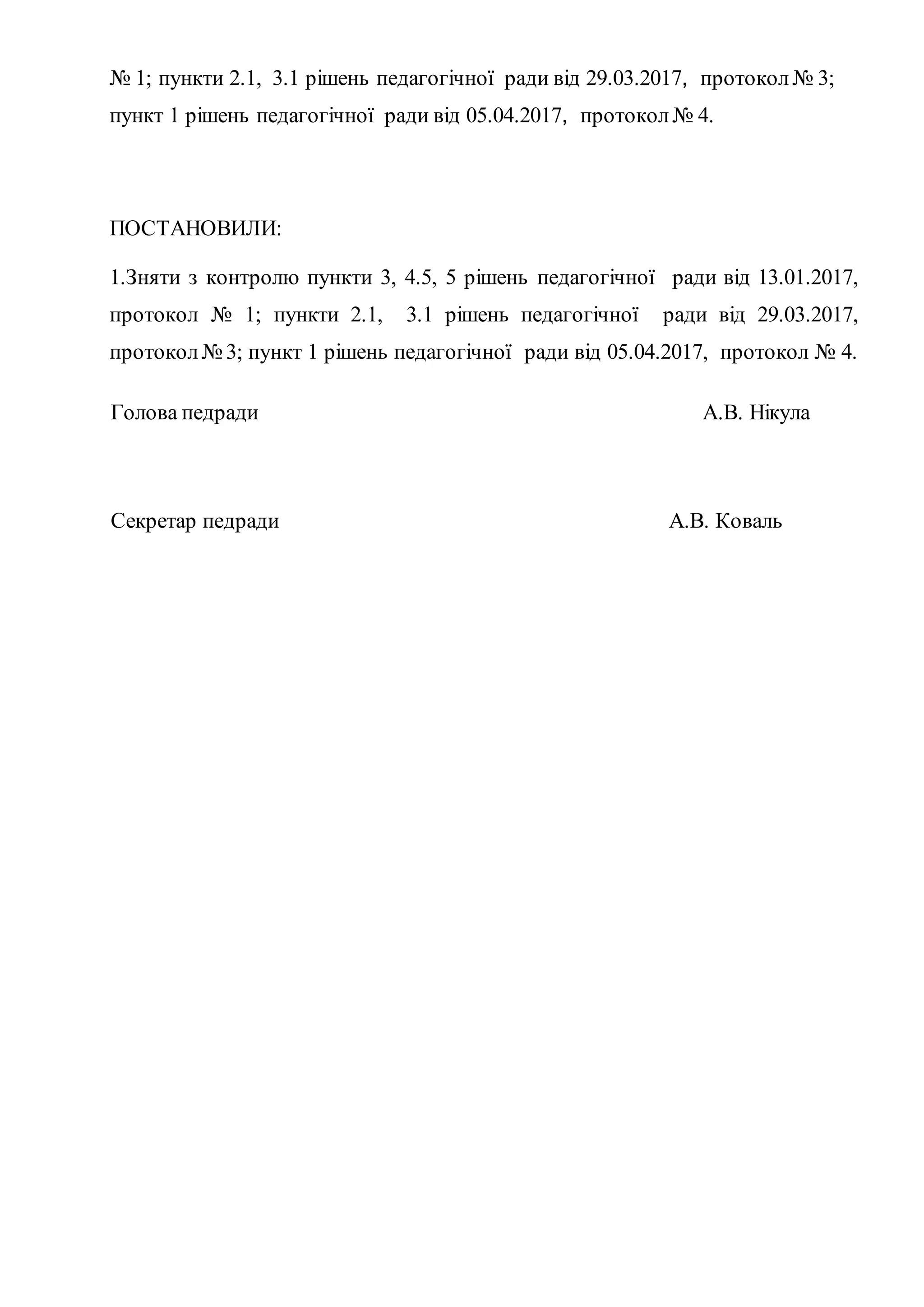 № 1; пункти 2.1, 3.1 рішень педагогічної ради від 29.03.2017, протокол№ 3;
пункт 1 рішень педагогічної ради від 05.04.2017, протокол№ 4.
ПОСТАНОВИЛИ:
1.Зняти з контролю пункти 3, 4.5, 5 рішень педагогічної ради від 13.01.2017,
протокол № 1; пункти 2.1, 3.1 рішень педагогічної ради від 29.03.2017,
протокол№ 3; пункт 1 рішень педагогічної ради від 05.04.2017, протокол № 4.
Голова педради A.B. Нікула
Секретар педради A.B. Коваль
 