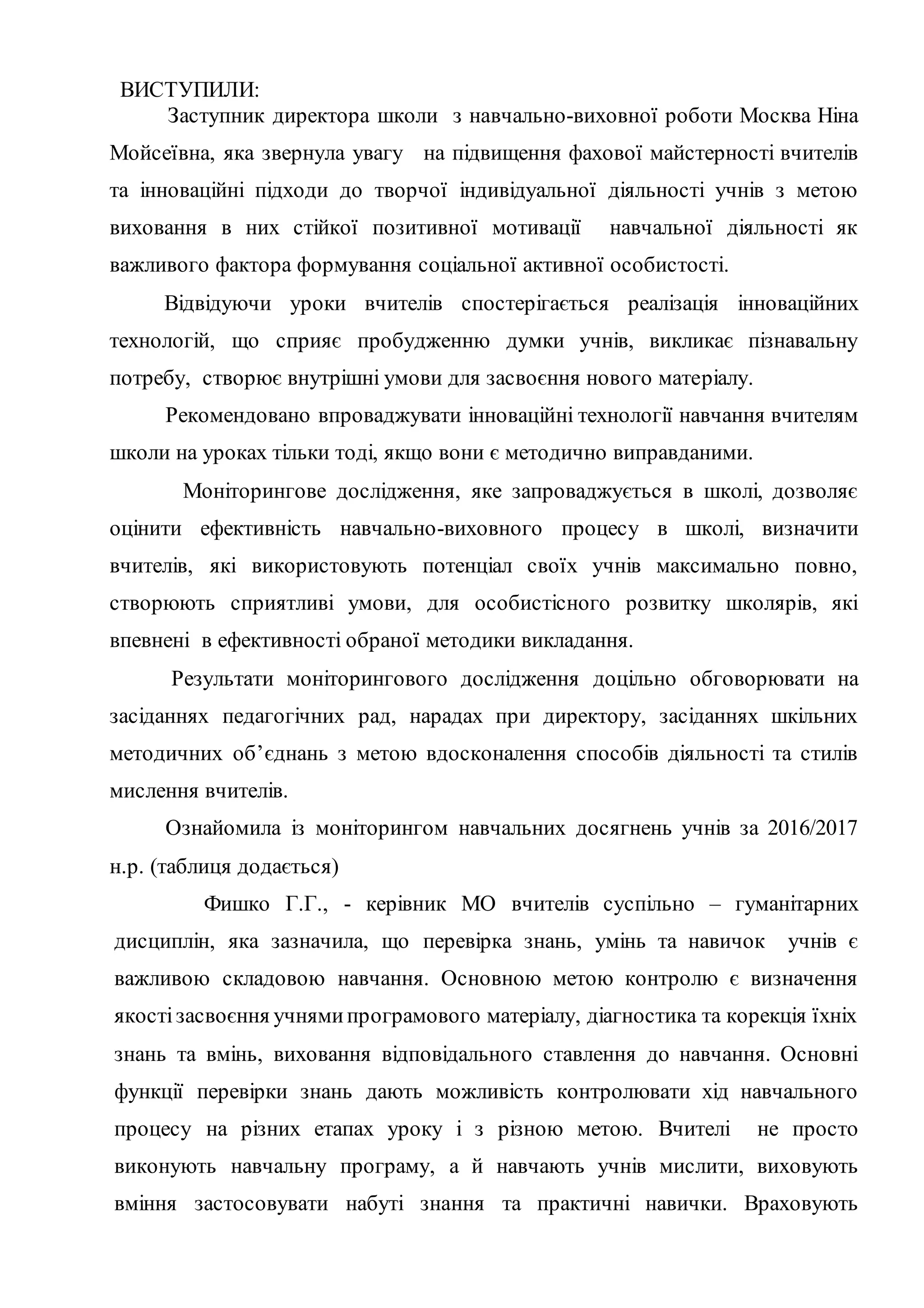ВИСТУПИЛИ:
Заступник директора школи з навчально-виховної роботи Москва Ніна
Мойсеївна, яка звернула увагу на підвищення фахової майстерності вчителів
та інноваційні підходи до творчої індивідуальної діяльності учнів з метою
виховання в них стійкої позитивної мотивації навчальної діяльності як
важливого фактора формування соціальної активної особистості.
Відвідуючи уроки вчителів спостерігається реалізація інноваційних
технологій, що сприяє пробудженню думки учнів, викликає пізнавальну
потребу, створює внутрішні умови для засвоєння нового матеріалу.
Рекомендовано впроваджувати інноваційні технології навчання вчителям
школи на уроках тільки тоді, якщо вони є методично виправданими.
Моніторингове дослідження, яке запроваджується в школі, дозволяє
оцінити ефективність навчально-виховного процесу в школі, визначити
вчителів, які використовують потенціал своїх учнів максимально повно,
створюють сприятливі умови, для особистісного розвитку школярів, які
впевнені в ефективності обраної методики викладання.
Результати моніторингового дослідження доцільно обговорювати на
засіданнях педагогічних рад, нарадах при директору, засіданнях шкільних
методичних об’єднань з метою вдосконалення способів діяльності та стилів
мислення вчителів.
Ознайомила із моніторингом навчальних досягнень учнів за 2016/2017
н.р. (таблиця додається)
Фишко Г.Г., - керівник МО вчителів суспільно – гуманітарних
дисциплін, яка зазначила, що перевірка знань, умінь та навичок учнів є
важливою складовою навчання. Основною метою контролю є визначення
якостізасвоєння учнямипрограмового матеріалу, діагностика та корекція їхніх
знань та вмінь, виховання відповідального ставлення до навчання. Основні
функції перевірки знань дають можливість контролювати хід навчального
процесу на різних етапах уроку і з різною метою. Вчителі не просто
виконують навчальну програму, а й навчають учнів мислити, виховують
вміння застосовувати набуті знання та практичні навички. Враховують
 