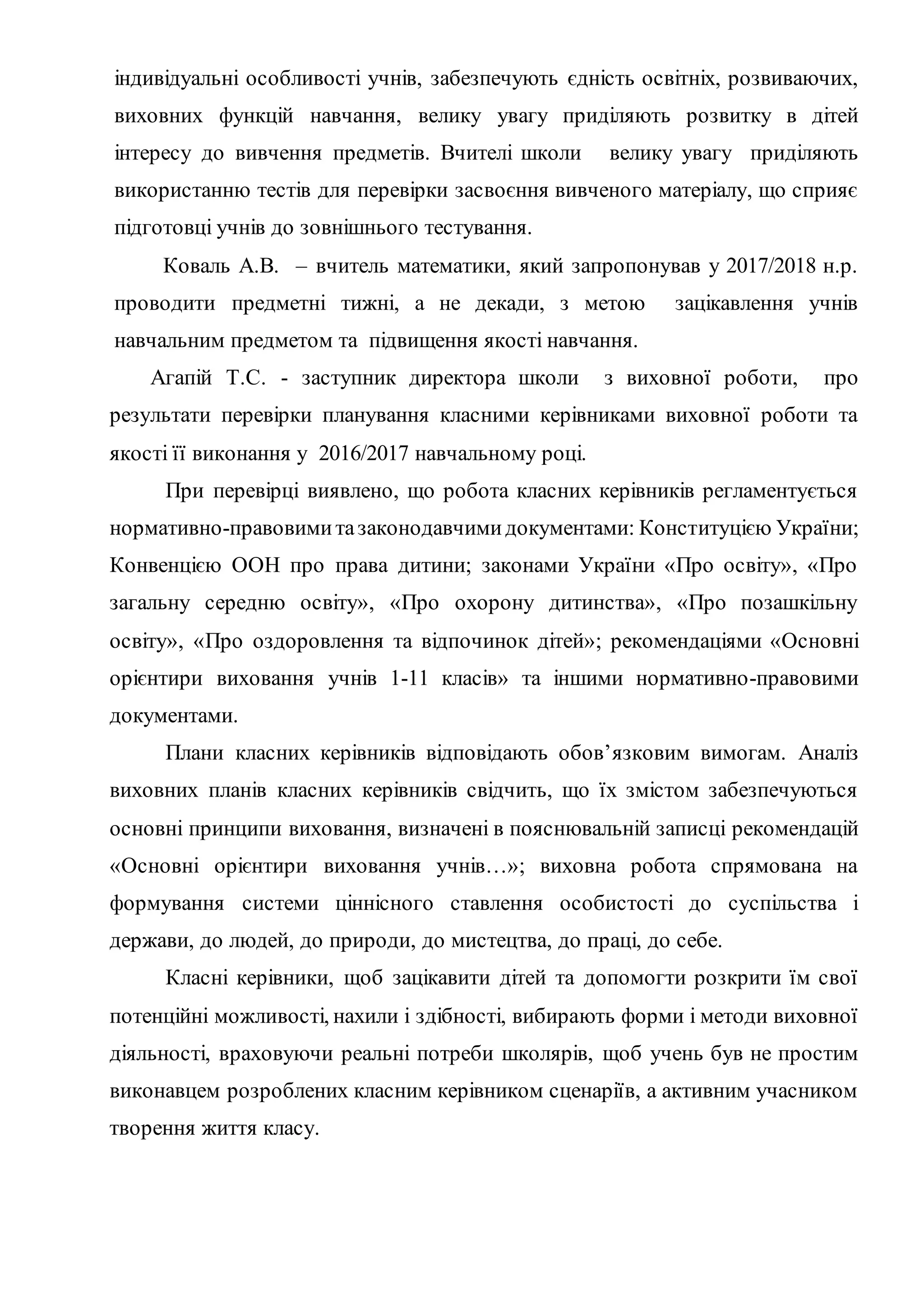 індивідуальні особливості учнів, забезпечують єдність освітніх, розвиваючих,
виховних функцій навчання, велику увагу приділяють розвитку в дітей
інтересу до вивчення предметів. Вчителі школи велику увагу приділяють
використанню тестів для перевірки засвоєння вивченого матеріалу, що сприяє
підготовці учнів до зовнішнього тестування.
Коваль А.В. – вчитель математики, який запропонував у 2017/2018 н.р.
проводити предметні тижні, а не декади, з метою зацікавлення учнів
навчальним предметом та підвищення якості навчання.
Агапій Т.С. - заступник директора школи з виховної роботи, про
результати перевірки планування класними керівниками виховної роботи та
якості її виконання у 2016/2017 навчальному році.
При перевірці виявлено, що робота класних керівників регламентується
нормативно-правовимитазаконодавчимидокументами: Конституцією України;
Конвенцією ООН про права дитини; законами України «Про освіту», «Про
загальну середню освіту», «Про охорону дитинства», «Про позашкільну
освіту», «Про оздоровлення та відпочинок дітей»; рекомендаціями «Основні
орієнтири виховання учнів 1-11 класів» та іншими нормативно-правовими
документами.
Плани класних керівників відповідають обов’язковим вимогам. Аналіз
виховних планів класних керівників свідчить, що їх змістом забезпечуються
основні принципи виховання, визначені в пояснювальній записці рекомендацій
«Основні орієнтири виховання учнів…»; виховна робота спрямована на
формування системи ціннісного ставлення особистості до суспільства і
держави, до людей, до природи, до мистецтва, до праці, до себе.
Класні керівники, щоб зацікавити дітей та допомогти розкрити їм свої
потенційні можливості, нахили і здібності, вибирають форми і методи виховної
діяльності, враховуючи реальні потреби школярів, щоб учень був не простим
виконавцем розроблених класним керівником сценаріїв, а активним учасником
творення життя класу.
 