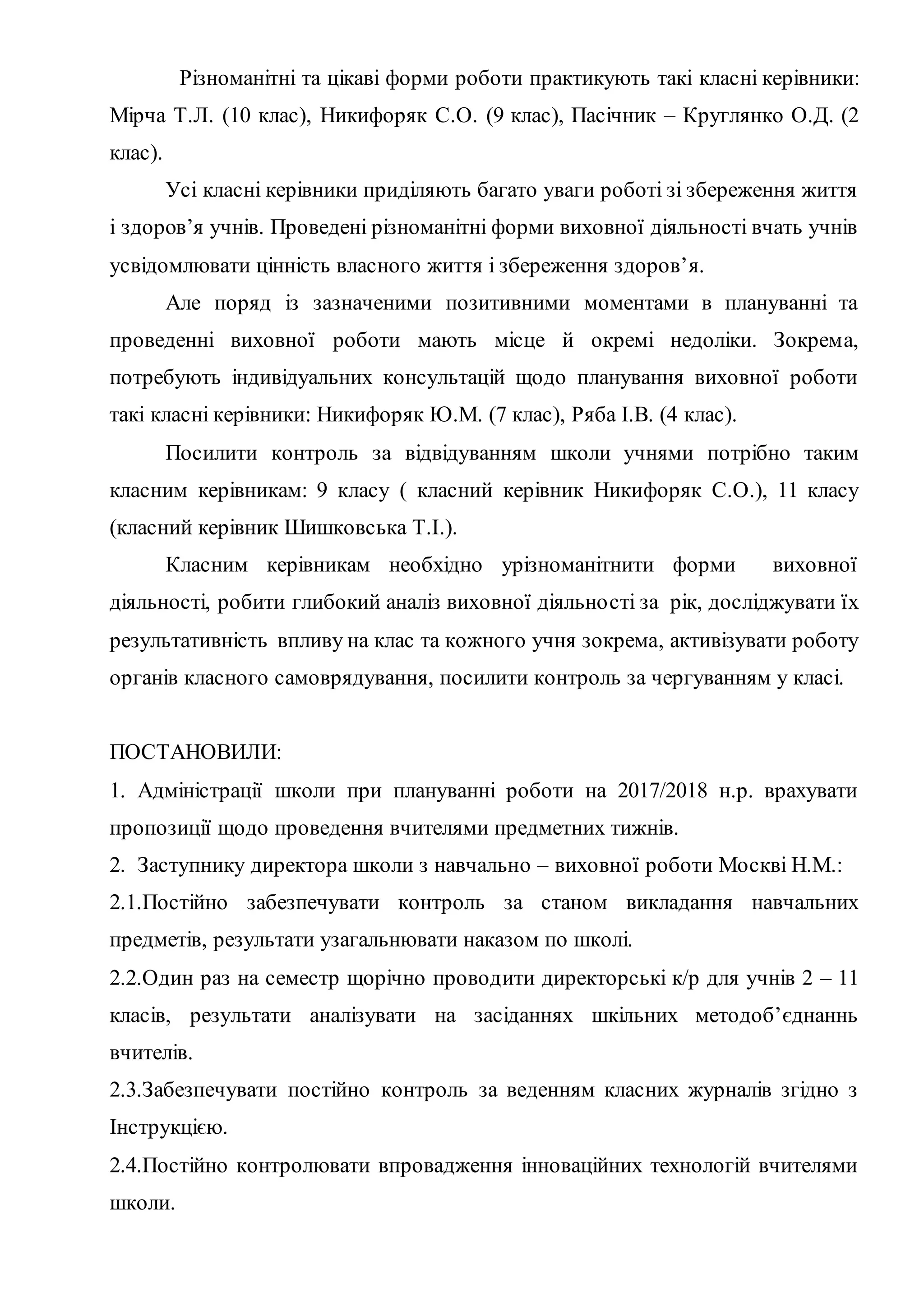 Різноманітні та цікаві форми роботи практикують такі класні керівники:
Мірча Т.Л. (10 клас), Никифоряк С.О. (9 клас), Пасічник – Круглянко О.Д. (2
клас).
Усі класні керівники приділяють багато уваги роботі зі збереження життя
і здоров’я учнів. Проведені різноманітні форми виховної діяльності вчать учнів
усвідомлювати цінність власного життя і збереження здоров’я.
Але поряд із зазначеними позитивними моментами в плануванні та
проведенні виховної роботи мають місце й окремі недоліки. Зокрема,
потребують індивідуальних консультацій щодо планування виховної роботи
такі класні керівники: Никифоряк Ю.М. (7 клас), Ряба І.В. (4 клас).
Посилити контроль за відвідуванням школи учнями потрібно таким
класним керівникам: 9 класу ( класний керівник Никифоряк С.О.), 11 класу
(класний керівник Шишковська Т.І.).
Класним керівникам необхідно урізноманітнити форми виховної
діяльності, робити глибокий аналіз виховної діяльності за рік, досліджувати їх
результативність впливу на клас та кожного учня зокрема, активізувати роботу
органів класного самоврядування, посилити контроль за чергуванням у класі.
ПОСТАНОВИЛИ:
1. Адміністрації школи при плануванні роботи на 2017/2018 н.р. врахувати
пропозиції щодо проведення вчителями предметних тижнів.
2. Заступнику директора школи з навчально – виховної роботи Москві Н.М.:
2.1.Постійно забезпечувати контроль за станом викладання навчальних
предметів, результати узагальнювати наказом по школі.
2.2.Один раз на семестр щорічно проводити директорські к/р для учнів 2 – 11
класів, результати аналізувати на засіданнях шкільних методоб’єднаннь
вчителів.
2.3.Забезпечувати постійно контроль за веденням класних журналів згідно з
Інструкцією.
2.4.Постійно контролювати впровадження інноваційних технологій вчителями
школи.
 
