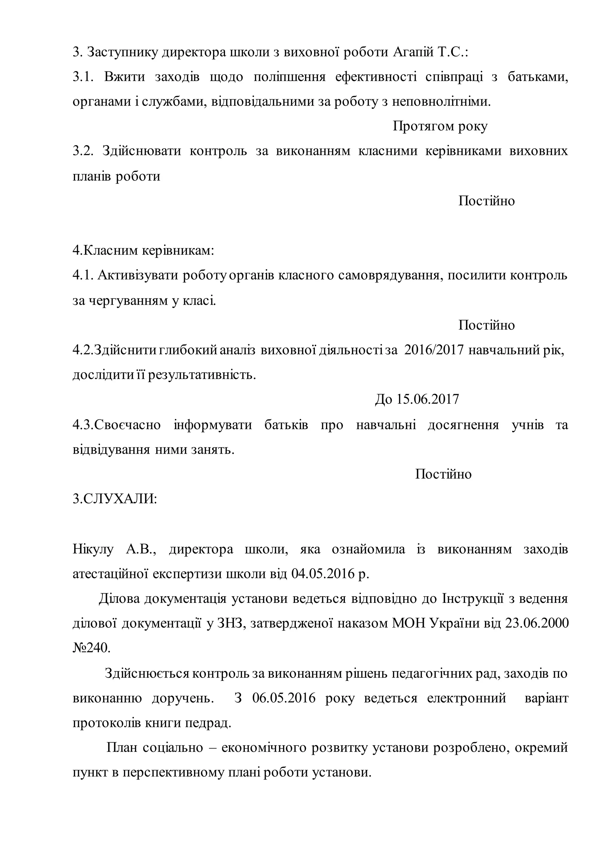 3. Заступнику директора школи з виховної роботи Агапій Т.С.:
3.1. Вжити заходів щодо поліпшення ефективності співпраці з батьками,
органами і службами, відповідальними за роботу з неповнолітніми.
Протягом року
3.2. Здійснювати контроль за виконанням класними керівниками виховних
планів роботи
Постійно
4.Класним керівникам:
4.1. Активізувати роботуорганів класного самоврядування, посилити контроль
за чергуванням у класі.
Постійно
4.2.Здійснитиглибокийаналіз виховної діяльностіза 2016/2017 навчальний рік,
дослідитиїї результативність.
До 15.06.2017
4.3.Своєчасно інформувати батьків про навчальні досягнення учнів та
відвідування ними занять.
Постійно
3.СЛУХАЛИ:
Нікулу A.B., директора школи, яка ознайомила із виконанням заходів
атестаційної експертизи школи від 04.05.2016 р.
Ділова документація установи ведеться відповідно до Інструкції з ведення
ділової документації у ЗНЗ, затвердженої наказом МОН України від 23.06.2000
№240.
Здійснюється контроль за виконанням рішень педагогічних рад, заходів по
виконанню доручень. З 06.05.2016 року ведеться електронний варіант
протоколів книги педрад.
План соціально – економічного розвитку установи розроблено, окремий
пункт в перспективному плані роботи установи.
 