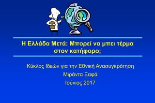 1
Η Ελλάδα Μετά: Μπορεί να μπει τέρμα
στον κατήφορο;
Κύκλος Ιδεών για την Εθνική Ανασυγκρότηση
Μιράντα Ξαφά
Ιούνιος 2017
 