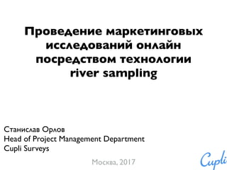 Проведение маркетинговых
исследований онлайн
посредством технологии
river sampling
Станислав Орлов
Head of Project Management Department
Cupli Surveys
Москва, 2017
 