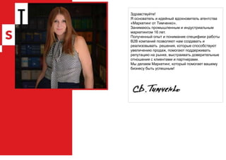 Здравствуйте!
Я основатель и идейный вдохновитель агентства
«Маркетинг от Тимченко».
Занимаюсь промышленным и индустриальным
маркетингом 16 лет.
Полученный опыт и понимание специфики работы
В2В компаний позволяют нам создавать и
реализовывать решения, которые способствуют
увеличению продаж, помогают поддерживать
репутацию на рынке, выстраивать доверительные
отношения с клиентами и партнерами.
Мы делаем Маркетинг, который помогает вашему
бизнесу быть успешным!
 