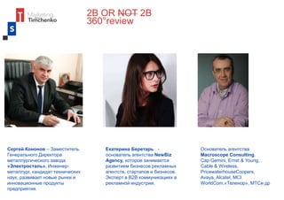 2B OR NOT 2B
360°review
Екатерина Беретарь -
основатель агентства NewBiz
Agency, которое занимается
развитием бизнесов рекламных
агентств, стартапов и бизнесов.
Эксперт в В2В коммуникациях в
рекламной индустрии.
Сергей Кононов – Заместитель
Генерального Директора
металлургического завода
«Электросталь». Инженер-
металлург, кандидат технических
наук, развивает новые рынки и
инновационные продукты
предприятия.
Основатель агентства
Macroscope Consulting.
Cap Gemini, Ernst & Young,
Cable & Wireless,
PricewaterhouseCoopers,
Avaya, Alcatel, MCI
WorldCom,«Теленор», МТСи др
 