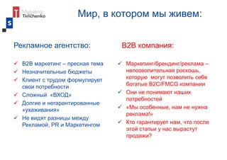 Мир, в котором мы живем:
Рекламное агентство:
 В2В маркетинг – пресная тема
 Незначительные бюджеты
 Клиент с трудом формулирует
свои потребности
 Сложный «ВХОД»
 Долгие и негарантированные
«ухаживания»
 Не видят разницы между
Рекламой, PR и Маркетингом
В2В компания:
 Маркетинг/брендинг/реклама –
непозволительная роскошь,
которую могут позволить себе
богатые В2С/FMCG компании
 Они не понимают наших
потребностей
 «Мы особенные, нам не нужна
реклама!»
 Кто гарантирует нам, что после
этой статьи у нас вырастут
продажи?
 