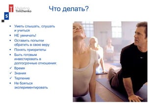 Что делать?
 Уметь слышать, слушать
и учиться
 НЕ умничать!
 Оставить попытки
обратить в свою веру
 Понять приоритеты
 Быть готовым
инвестировать в
долгосрочные отношения:
 Время
 Знания
 Терпение
 Не бояться
экспериментировать
 