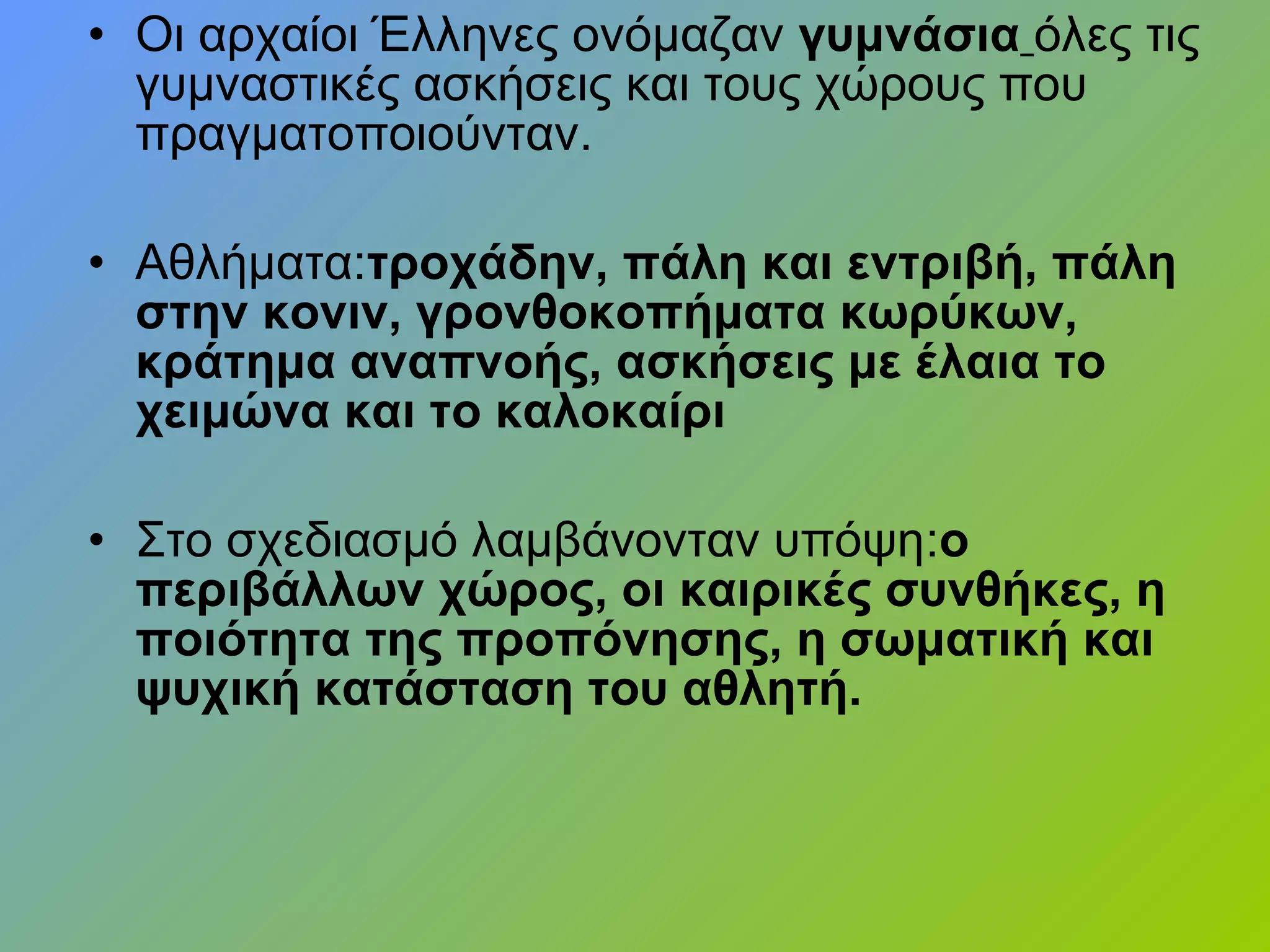 • Οι αρχαίοι Έλληνες ονόμαζαν γυμνάσια όλες τις
γυμναστικές ασκήσεις και τους χώρους που
πραγματοποιούνταν.
• Αθλήματα:τροχάδην, πάλη και εντριβή, πάλη
στην κονιν, γρονθοκοπήματα κωρύκων,
κράτημα αναπνοής, ασκήσεις με έλαια το
χειμώνα και το καλοκαίρι
• Στο σχεδιασμό λαμβάνονταν υπόψη:ο
περιβάλλων χώρος, οι καιρικές συνθήκες, η
ποιότητα της προπόνησης, η σωματική και
ψυχική κατάσταση του αθλητή.
 
