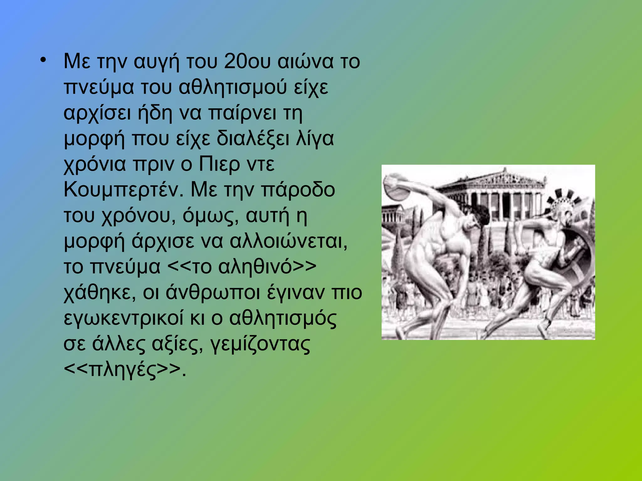 • Με την αυγή του 20ου αιώνα το
πνεύμα του αθλητισμού είχε
αρχίσει ήδη να παίρνει τη
μορφή που είχε διαλέξει λίγα
χρόνια πριν ο Πιερ ντε
Κουμπερτέν. Με την πάροδο
του χρόνου, όμως, αυτή η
μορφή άρχισε να αλλοιώνεται,
το πνεύμα <<το αληθινό>>
χάθηκε, οι άνθρωποι έγιναν πιο
εγωκεντρικοί κι ο αθλητισμός
σε άλλες αξίες, γεμίζοντας
<<πληγές>>.
 