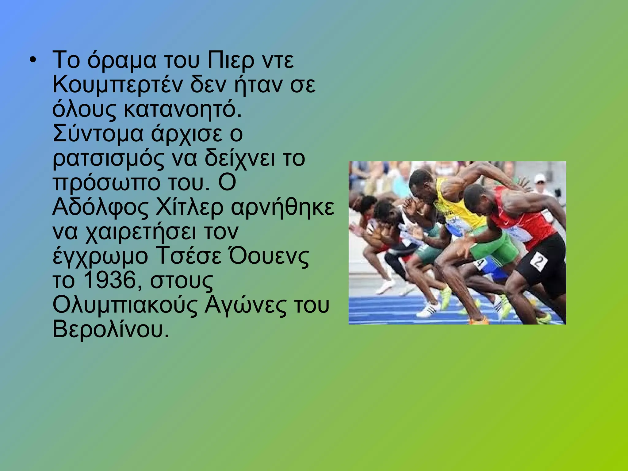 • Το όραμα του Πιερ ντε
Κουμπερτέν δεν ήταν σε
όλους κατανοητό.
Σύντομα άρχισε ο
ρατσισμός να δείχνει το
πρόσωπο του. Ο
Αδόλφος Χίτλερ αρνήθηκε
να χαιρετήσει τον
έγχρωμο Τσέσε Όουενς
το 1936, στους
Ολυμπιακούς Αγώνες του
Βερολίνου.
 