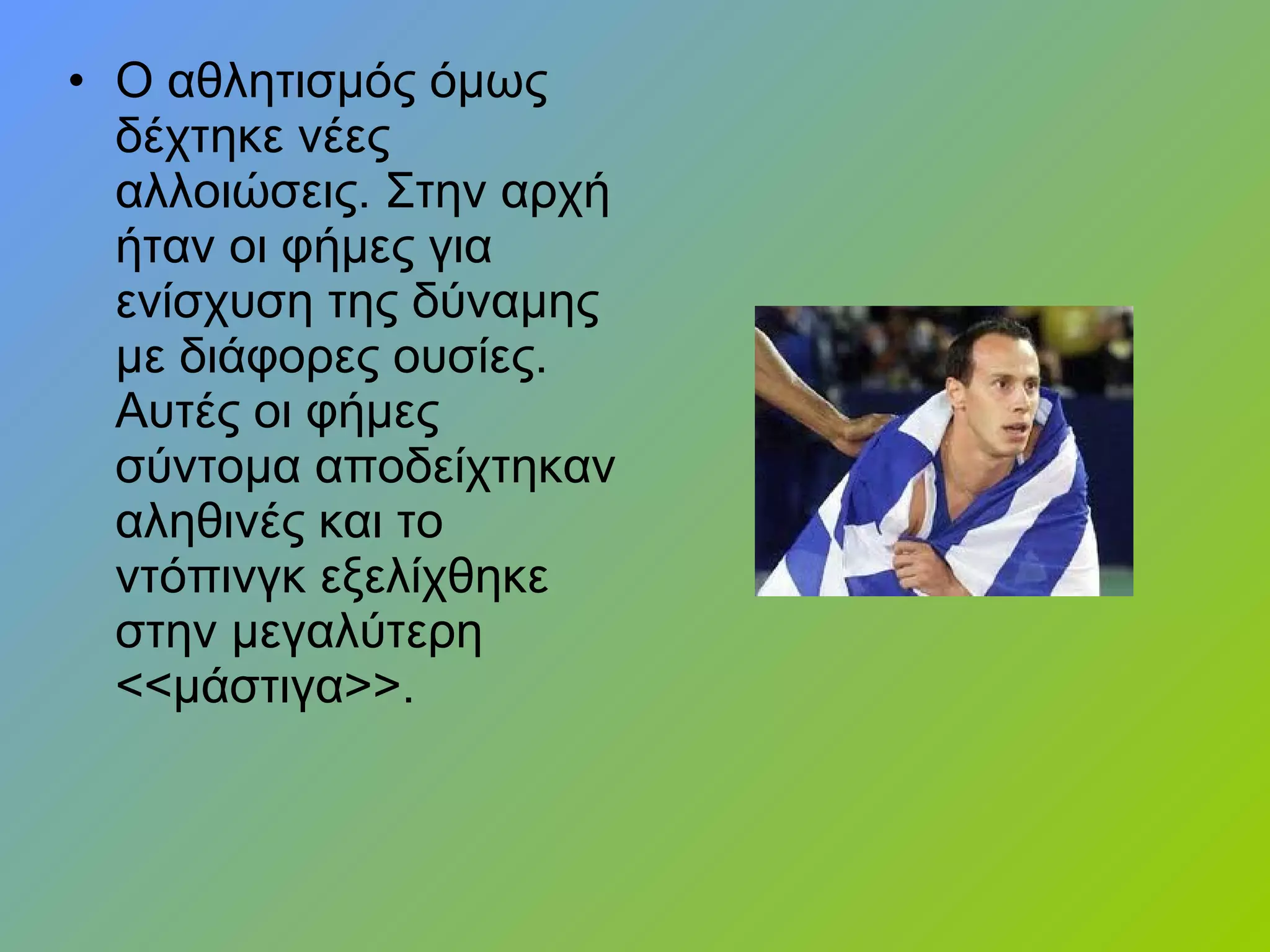 • Ο αθλητισμός όμως
δέχτηκε νέες
αλλοιώσεις. Στην αρχή
ήταν οι φήμες για
ενίσχυση της δύναμης
με διάφορες ουσίες.
Αυτές οι φήμες
σύντομα αποδείχτηκαν
αληθινές και το
ντόπινγκ εξελίχθηκε
στην μεγαλύτερη
<<μάστιγα>>.
 