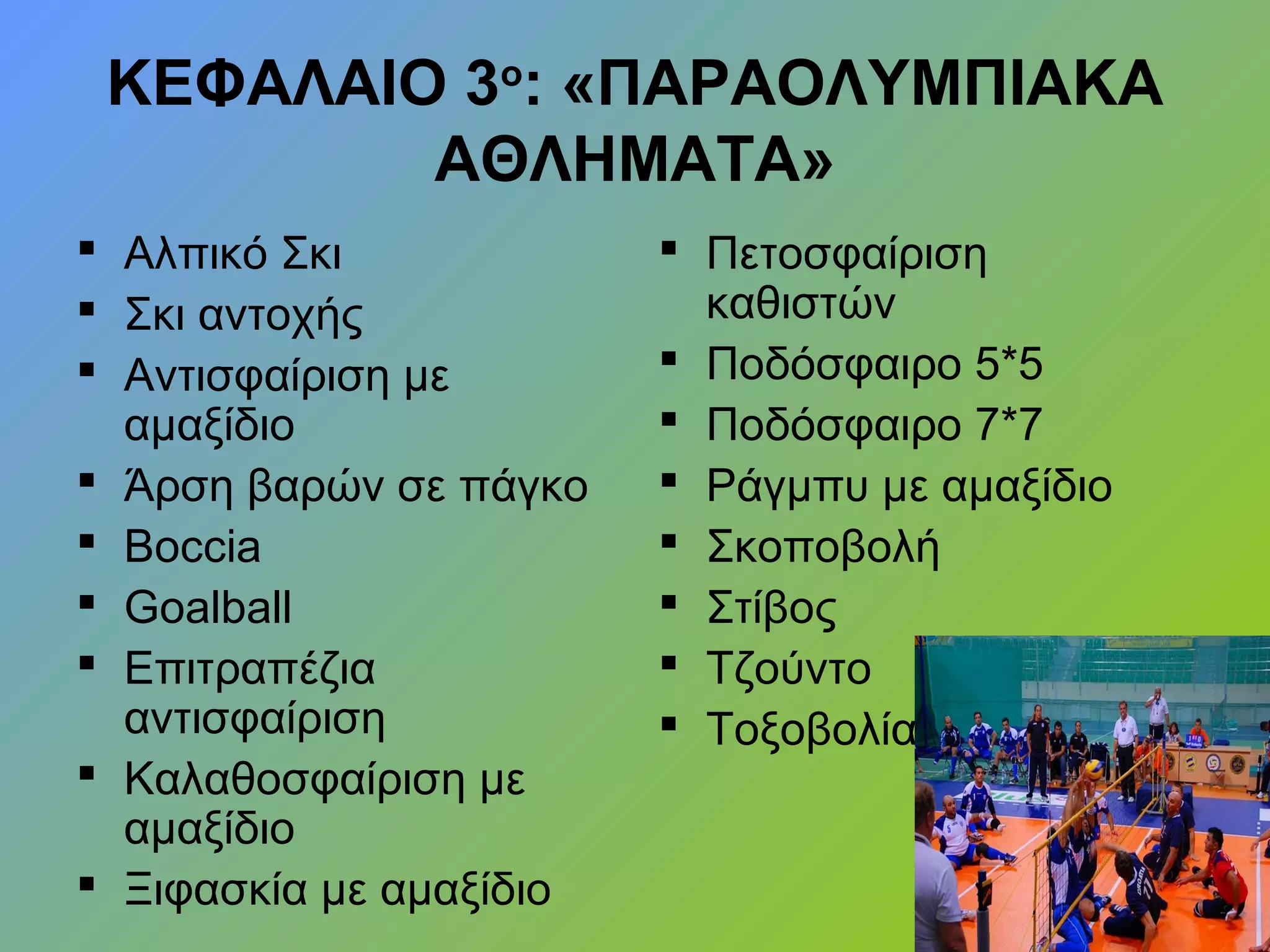 ΚΕΦΑΛΑΙΟ 3ο
: «ΠΑΡΑΟΛΥΜΠΙΑΚΑ
ΑΘΛΗΜΑΤΑ»
 Αλπικό Σκι
 Σκι αντοχής
 Αντισφαίριση με
αμαξίδιο
 Άρση βαρών σε πάγκο
 Βoccia
 Goalball
 Επιτραπέζια
αντισφαίριση
 Καλαθοσφαίριση με
αμαξίδιο
 Ξιφασκία με αμαξίδιο
 Πετοσφαίριση
καθιστών
 Ποδόσφαιρο 5*5
 Ποδόσφαιρο 7*7
 Ράγμπυ με αμαξίδιο
 Σκοποβολή
 Στίβος
 Τζούντο
 Τοξοβολία
 