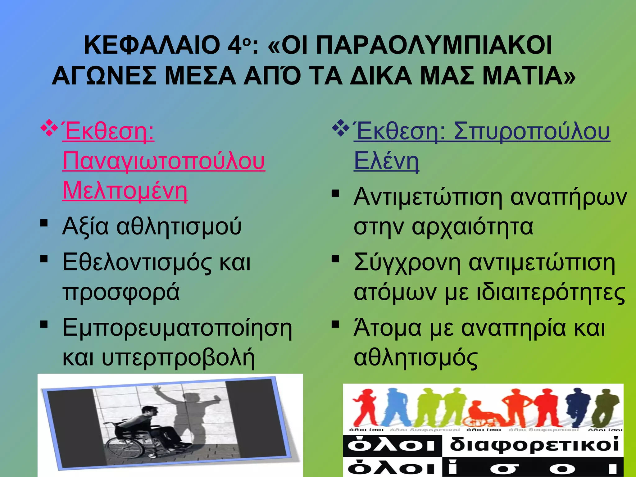 ΚΕΦΑΛΑΙΟ 4ο
: «ΟΙ ΠΑΡΑΟΛΥΜΠΙΑΚΟΙ
ΑΓΩΝΕΣ ΜΕΣΑ ΑΠΌ ΤΑ ΔΙΚΑ ΜΑΣ ΜΑΤΙΑ»
Έκθεση:
Παναγιωτοπούλου
Μελπομένη
 Αξία αθλητισμού
 Εθελοντισμός και
προσφορά
 Εμπορευματοποίηση
και υπερπροβολή
Έκθεση: Σπυροπούλου
Ελένη
 Αντιμετώπιση αναπήρων
στην αρχαιότητα
 Σύγχρονη αντιμετώπιση
ατόμων με ιδιαιτερότητες
 Άτομα με αναπηρία και
αθλητισμός
 