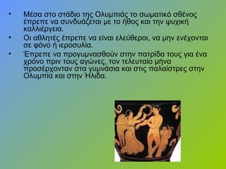 • Μέσα στο στάδιο της Ολυμπιάς το σωματικό σθένος
έπρεπε να συνδυάζεται με το ήθος και την ψυχική
καλλιέργεια.
• Οι αθλητές έπρεπε να είναι ελεύθεροι, να μην ενέχονται
σε φόνο ή ιεροσυλία.
• Έπρεπε να προγυμνασθούν στην πατρίδα τους για ένα
χρόνο πριν τους αγώνες, τον τελευταίο μήνα
προσέρχονταν στα γυμνάσια και στις παλαίστρες στην
Ολυμπία και στην Ήλιδα.
 