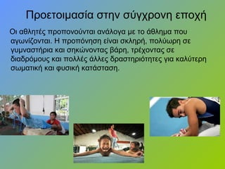 Προετοιμασία στην σύγχρονη εποχή
Οι αθλητές προπονούνται ανάλογα με το άθλημα που
αγωνίζονται. Η προπόνηση είναι σκληρή, πολύωρη σε
γυμναστήρια και σηκώνοντας βάρη, τρέχοντας σε
διαδρόμους και πολλές άλλες δραστηριότητες για καλύτερη
σωματική και φυσική κατάσταση.
 