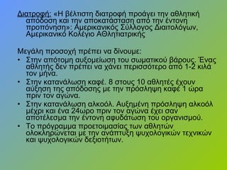 Διατροφή: «Η βέλτιστη διατροφή προάγει την αθλητική
απόδοση και την αποκατάσταση από την έντονη
προπόνηση»: Αμερικανικός Σύλλογος Διαιτολόγων,
Αμερικανικό Κολέγιο ΑΘλητιατρικής
Μεγάλη προσοχή πρέπει να δίνουμε:
• Στην απότομη αυξομείωση του σωματικού βάρους. Ένας
αθλητής δεν πρέπει να χάνει περισσότερο από 1-2 κιλά
τον μήνα.
• Στην κατανάλωση καφέ. 8 στους 10 αθλητές έχουν
αύξηση της απόδοσης με την πρόσληψη καφέ 1 ώρα
πριν τον αγώνα.
• Στην κατανάλωση αλκοόλ. Αυξημένη πρόσληψη αλκοόλ
μέχρι και ένα 24ωρο πριν τον αγώνα έχει σαν
αποτέλεσμα την έντονη αφυδάτωση του οργανισμού.
• Το πρόγραμμα προετοιμασίας των αθλητών
ολοκληρώνεται με την ανάπτυξη ψυχολογικών τεχνικών
και ψυχολογικών δεξιοτήτων.
 