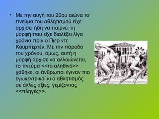 • Με την αυγή του 20ου αιώνα το
πνεύμα του αθλητισμού είχε
αρχίσει ήδη να παίρνει τη
μορφή που είχε διαλέξει λίγα
χρόνια πριν ο Πιερ ντε
Κουμπερτέν. Με την πάροδο
του χρόνου, όμως, αυτή η
μορφή άρχισε να αλλοιώνεται,
το πνεύμα <<το αληθινό>>
χάθηκε, οι άνθρωποι έγιναν πιο
εγωκεντρικοί κι ο αθλητισμός
σε άλλες αξίες, γεμίζοντας
<<πληγές>>.
 