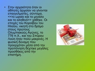 • Στην αρχαιότητα όταν οι
αθλητές άρχισαν να γίνονται
επαγγελματίες, σύντομα,
<<το ωραίο και το μεγάλο
και το αληθινό>> χάθηκε. Οι
εποχές του Κοροίβου του
Ηλείου, νικητή στο δρόμο
στους πρώτους
Ολυμπιακούς Αγώνες, το
776 π.Χ., και του Σπύρου
Λούη ήταν πολύ μακρινές. Η
φυσική δύναμη που
προερχόταν μέσα από την
προπόνηση δέχτηκε μεγάλες
προσθήκες από την
επιστήμη.
 