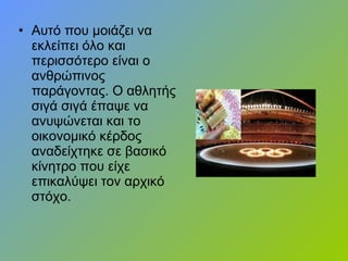 • Αυτό που μοιάζει να
εκλείπει όλο και
περισσότερο είναι ο
ανθρώπινος
παράγοντας. Ο αθλητής
σιγά σιγά έπαψε να
ανυψώνεται και το
οικονομικό κέρδος
αναδείχτηκε σε βασικό
κίνητρο που είχε
επικαλύψει τον αρχικό
στόχο.
 