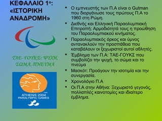 ΚΕΦΑΛΑΙΟ 1ο
:
«ΙΣΤΟΡΙΚΗ
ΑΝΑΔΡΟΜΗ»
 Ο εμπνευστής των Π.Α είναι ο Gutman
που διοργάνωσε τους πρώτους Π.Α το
1960 στη Ρώμη.
 Διεθνής και Ελληνική Παραολυμπιακή
Επιτροπή: Αρμοδιότητά τους η προώθηση
του Παραολυμπιακού κινήματος.
 Παραολυμπιακός όρκος και ύμνος
αντανακλούν την προσπάθεια που
καταβάλουν οι ξεχωριστοί αυτοί αθλητές.
 Έμβλημα των Π.Α: ΤΑΕ-ΓΟΥΚΣ που
συμβολίζει την ψυχή, το σώμα και το
πνεύμα
 Μασκότ: Προάγουν την ισοτιμία και την
συνεργασία.
 Χρονολόγιο Π.Α
 Οι Π.Α στην Αθήνα: Ξεχωριστό γεγονός,
πολλαπλές καινοτομίες και ιδιαίτερο
έμβλημα.
ΤΑΕ- ΓΟΥΚΣ: ΨΥΧΗ,
ΣΩΜΑ, ΠΝΕΥΜΑ
 