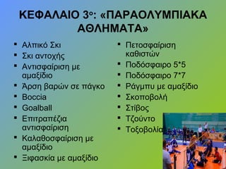 ΚΕΦΑΛΑΙΟ 3ο
: «ΠΑΡΑΟΛΥΜΠΙΑΚΑ
ΑΘΛΗΜΑΤΑ»
 Αλπικό Σκι
 Σκι αντοχής
 Αντισφαίριση με
αμαξίδιο
 Άρση βαρών σε πάγκο
 Βoccia
 Goalball
 Επιτραπέζια
αντισφαίριση
 Καλαθοσφαίριση με
αμαξίδιο
 Ξιφασκία με αμαξίδιο
 Πετοσφαίριση
καθιστών
 Ποδόσφαιρο 5*5
 Ποδόσφαιρο 7*7
 Ράγμπυ με αμαξίδιο
 Σκοποβολή
 Στίβος
 Τζούντο
 Τοξοβολία
 