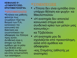 ΚΕΦΑΛΑΙΟ 5ο
:
«ΣΥΝΕΝΤΕΥΞΕΙΣ-
ΕΡΩΤΗΜΑΤΟΛΟΓΙΑ»
ΣΥΝΕΝΤΕΥΞΕΙΣ
 «Τίποτα δεν είναι εμπόδιο όταν
υπάρχει θέληση και ψυχή»- κα
Μικελοπούλου
 «Η αναπηρία δεν αποτελεί
κοινωνικό στίγμα αλλά
συνδετικό κρίκο των μελών μιας
κοινωνίας»-
κα Τζεβελέκου
 «Η αναπηρία μου δε
σχολιάζεται από προκατάληψη,
αλλά από αμάθεια και
αδιαφορία»
-κος Σταμάτης (αθλητής με
αναπηρία)
ΕΡΩΤΗΜΑΤΟΛΟΓΙΟ
Ενήλικοι και μαθητές
φαίνεται πως
γνωρίζουν περί του
θεσμού των Π.Α,
κατανοούν την
κοινωνική του
διάσταση και
γνωστοποιούν την
αδιαφορία του Έλληνα
προς αυτόν.
Αντιθετική είναι η
άποψη των δύο
ομάδων για το ρόλο
των Μ.Μ.Ε στην
προβολή του θεσμού
και στην αντιμετώπιση
των αναπήρων.
 