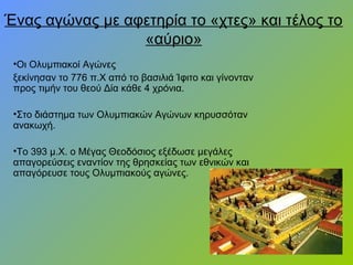 Ένας αγώνας με αφετηρία το «χτες» και τέλος το
«αύριο»
•Οι Ολυμπιακοί Αγώνες
ξεκίνησαν το 776 π.Χ από το βασιλιά Ίφιτο και γίνονταν
προς τιμήν του θεού Δία κάθε 4 χρόνια.
•Στο διάστημα των Ολυμπιακών Αγώνων κηρυσσόταν
ανακωχή.
•Το 393 μ.Χ. ο Μέγας Θεοδόσιος εξέδωσε μεγάλες
απαγορεύσεις εναντίον της θρησκείας των εθνικών και
απαγόρευσε τους Ολυμπιακούς αγώνες.
 