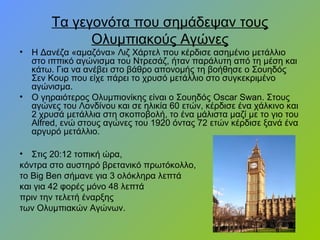 Τα γεγονότα που σημάδεψαν τους
Ολυμπιακούς Αγώνες
• Η Δανέζα «αμαζόνα» Λιζ Χάρτελ που κέρδισε ασημένιο μετάλλιο
στο ιππικό αγώνισμα του Ντρεσάζ, ήταν παράλυτη από τη μέση και
κάτω. Για να ανέβει στο βάθρο απονομής τη βοήθησε ο Σουηδός
Σεν Κουρ που είχε πάρει το χρυσό μετάλλιο στο συγκεκριμένο
αγώνισμα.
• Ο γηραιότερος Ολυμπιονίκης είναι ο Σουηδός Oscar Swan. Στους
αγώνες του Λονδίνου και σε ηλικία 60 ετών, κέρδισε ένα χάλκινο και
2 χρυσά μετάλλια στη σκοποβολή, το ένα μάλιστα μαζί με το γιο του
Alfred, ενώ στους αγώνες του 1920 όντας 72 ετών κέρδισε ξανά ένα
αργυρό μετάλλιο.
• Στις 20:12 τοπική ώρα,
κόντρα στο αυστηρό βρετανικό πρωτόκολλο,
το Big Ben σήμανε για 3 ολόκληρα λεπτά
και για 42 φορές μόνο 48 λεπτά
πριν την τελετή έναρξης
των Ολυμπιακών Αγώνων.
 