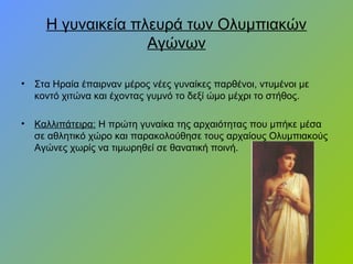 Η γυναικεία πλευρά των Ολυμπιακών
Αγώνων
• Στα Ηραία έπαιρναν μέρος νέες γυναίκες παρθένοι, ντυμένοι με
κοντό χιτώνα και έχοντας γυμνό το δεξί ώμο μέχρι το στήθος.
• Καλλιπάτειρα: Η πρώτη γυναίκα της αρχαιότητας που μπήκε μέσα
σε αθλητικό χώρο και παρακολούθησε τους αρχαίους Ολυμπιακούς
Αγώνες χωρίς να τιμωρηθεί σε θανατική ποινή.
 