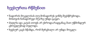 • ნადირის მოკვლისას თუ მონადირეს ვინმე შეესწრებოდა,
მისთვის ნანადირევი შუაზე უნდა გაეყო.
• ძაღლსა და კატას თოფს არ ესროდა,რადგანაც მათ უწმინდურ
ცხოველებად თვლიდა.
• ხევსურ კაცს სწამდა, რომ მერცხალი არ უნდა მოეკლა
 