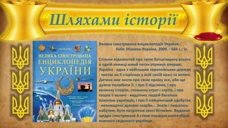 “Шляхами історії”
Велика ілюстрована енциклопедія України.-
Київ: Махаон-Україна, 2009. - 504 с.: іл.
Стільки відомостей про свою Батьківщину всього
в одній книжці юний читач отримує вперше.
Україна - одна з набільших європейських держав
- постає на її сторінках у всій своїй красі та величі.
Дитина має знати про свою країну все, аби ще
дужче полюбити її. І про її підсоння, і про
величну історію, сповнену втрат і злетів, і про
творів її величі - видатних людей багатьох
поколінь українців, і про її найцінніший здобуток
- незнищенні духовні скарби... Знати і пишатись
набутим, бути патріотом своєї Вітчизни. Видання
щедро ілюстроване й стане окрасою книгозбірні
кожного свідомого українця.
 