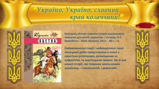 “Україно, Україно, славний
край козаччини!”
Козацька абетка: коротка історія українського
козацтва для дітей і дорослих / упоряд. О.С.
Яремійчук. - Київ: Веселка, 2013. - 80 с.: іл.
Найвизначніші події і найвидатніші герої
козацької доби представлені в книзі у
коротких розповідях, розміщених за
алфавітом, та мистецьких творах. Це ті ази
нашої історії, які повинен знати кожен
українець - і маленький, і дорослий.
 