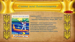 “Свята моєї Батьківщини”
Скуратівський В.Т.
Погостини: оповідання / В.Т. Скуратівський
. - Тернопіль: Навчальна книга - Богдан, 2007. - 112 с.
“Погостини” - книга відомого українського
народознавця Василя Скуратівського.
В ній читач познайомиться з українською
традиційною обрядовістю, фольклорним та
етнографічним багатством народного
агрокалендаря, які сягають у глибину століть.
 