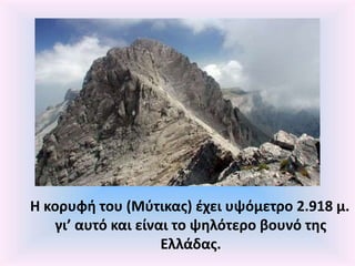 Η κορυφή του (Μύτικας) έχει υψόμετρο 2.918 μ.
γι’ αυτό και είναι το ψηλότερο βουνό της
Ελλάδας.
 