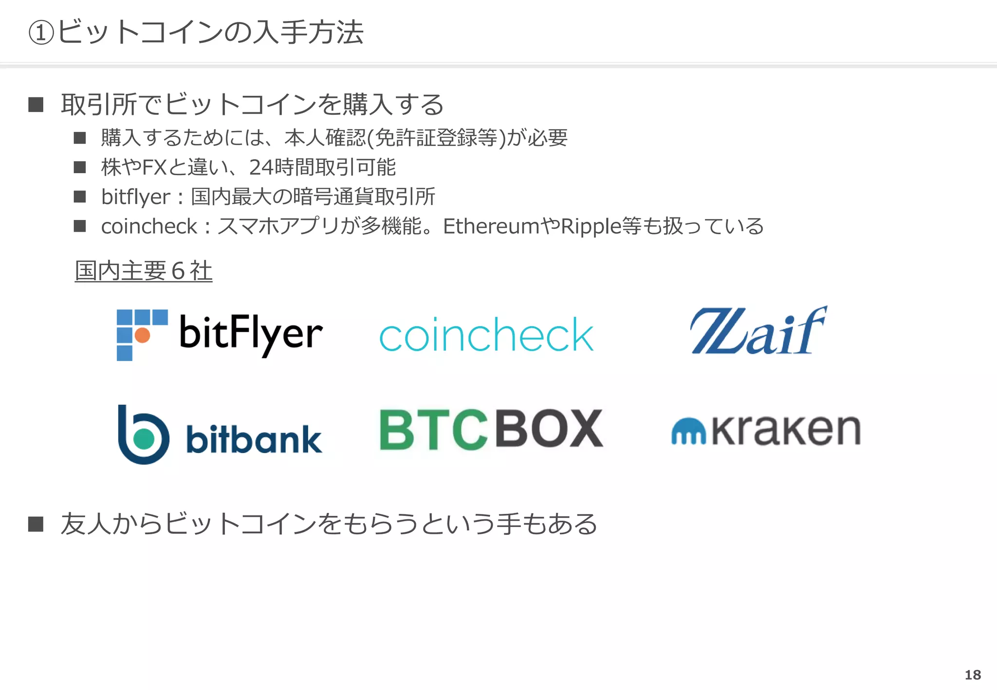 18
①ビットコインの入手方法
 取引所でビットコインを購入する
 購入するためには、本人確認(免許証登録等)が必要
 株やFXと違い、24時間取引可能
 bitflyer：国内最大の暗号通貨取引所
 coincheck：スマホアプリが多機能。EthereumやRipple等も扱っている
 友人からビットコインをもらうという手もある
国内主要６社
 