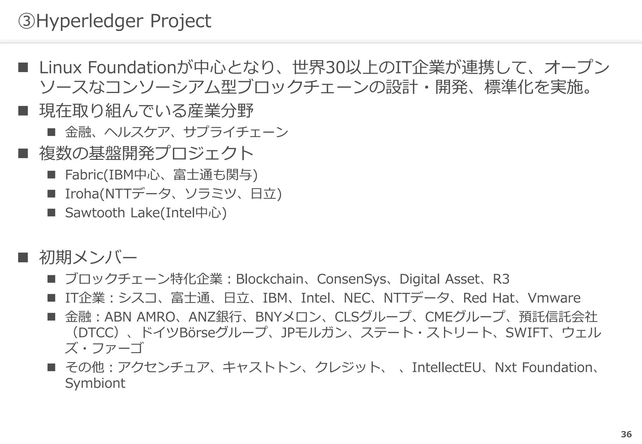 36
③Hyperledger Project
 Linux Foundationが中心となり、世界30以上のIT企業が連携して、オープン
ソースなコンソーシアム型ブロックチェーンの設計・開発、標準化を実施。
 現在取り組んでいる産業分野
 金融、ヘルスケア、サプライチェーン
 複数の基盤開発プロジェクト
 Fabric(IBM中心、富士通も関与)
 Iroha(NTTデータ、ソラミツ、日立)
 Sawtooth Lake(Intel中心)
 初期メンバー
 ブロックチェーン特化企業：Blockchain、ConsenSys、Digital Asset、R3
 IT企業：シスコ、富士通、日立、IBM、Intel、NEC、NTTデータ、Red Hat、Vmware
 金融：ABN AMRO、ANZ銀行、BNYメロン、CLSグループ、CMEグループ、預託信託会社
（DTCC）、ドイツBörseグループ、JPモルガン、ステート・ストリート、SWIFT、ウェル
ズ・ファーゴ
 その他：アクセンチュア、キャストトン、クレジット、 、IntellectEU、Nxt Foundation、
Symbiont
 
