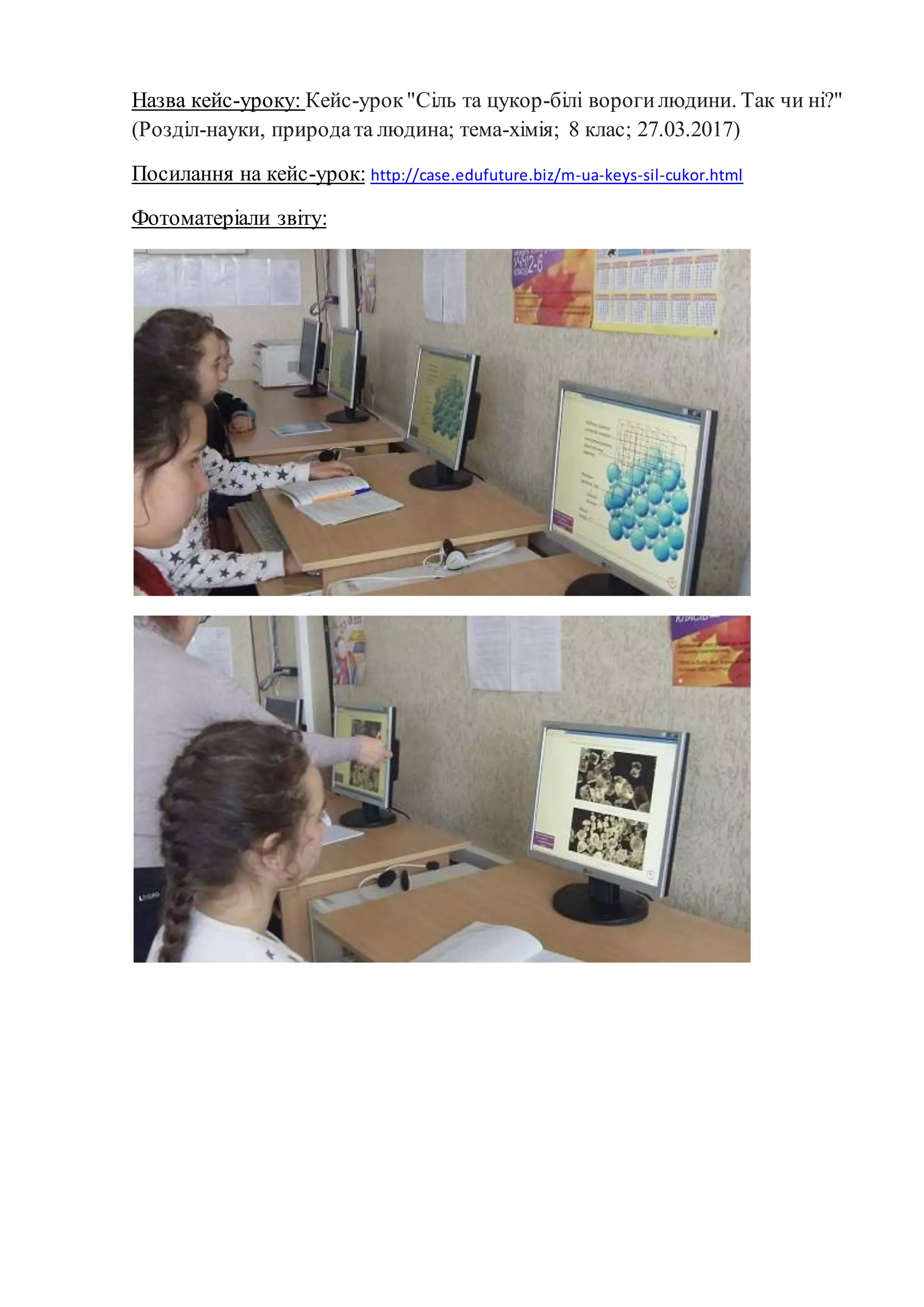 Назва кейс-уроку: Кейс-урок"Сіль та цукор-білі ворогилюдини. Так чи ні?"
(Розділ-науки, природата людина; тема-хімія; 8 клас; 27.03.2017)
Посилання на кейс-урок: http://case.edufuture.biz/m-ua-keys-sil-cukor.html
Фотоматеріали звіту:
 
