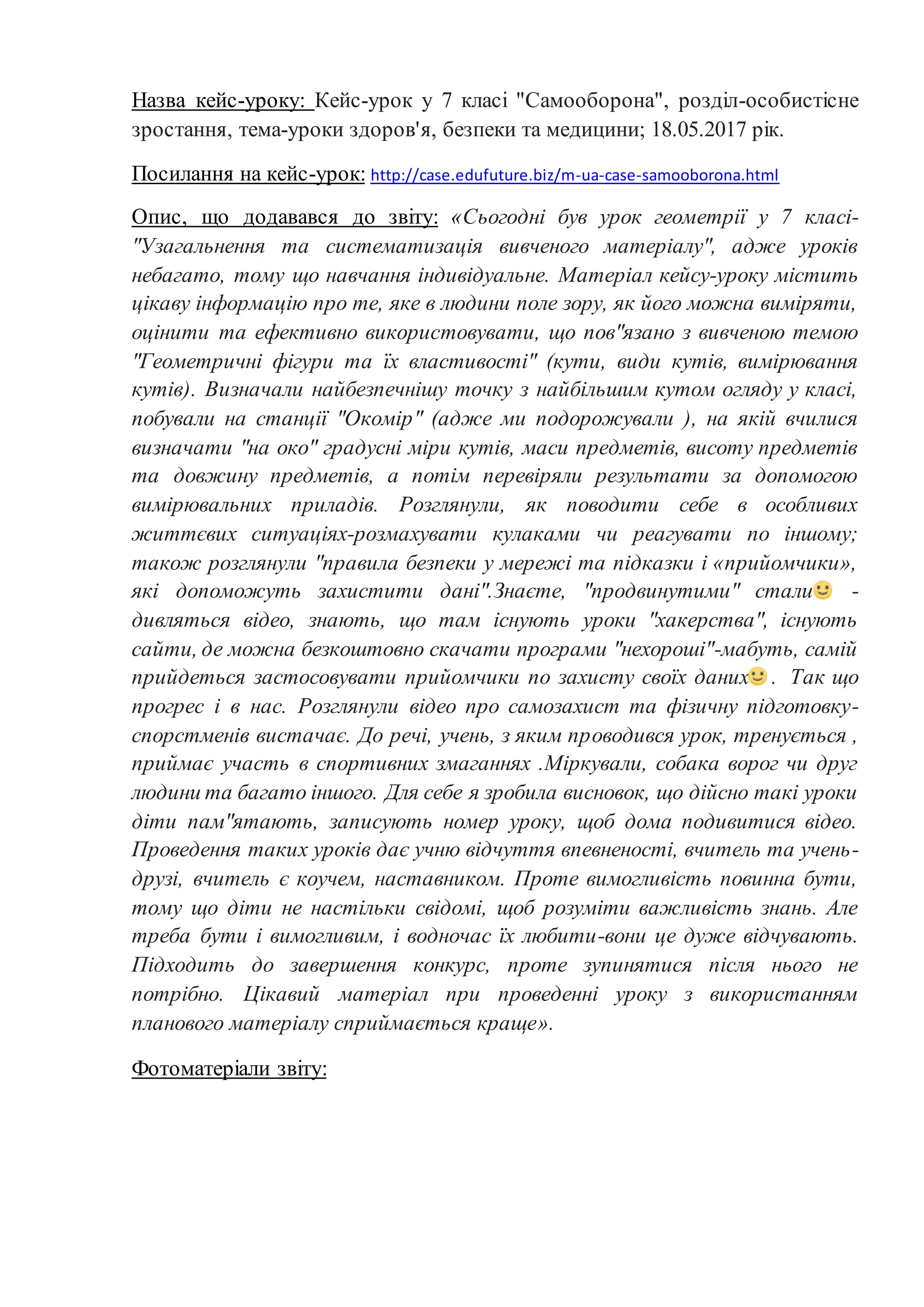 Назва кейс-уроку: Кейс-урок у 7 класі "Самооборона", розділ-особистісне
зростання, тема-уроки здоров'я, безпеки та медицини; 18.05.2017 рік.
Посилання на кейс-урок: http://case.edufuture.biz/m-ua-case-samooborona.html
Опис, що додавався до звіту: «Сьогодні був урок геометрії у 7 класі-
"Узагальнення та систематизація вивченого матеріалу", адже уроків
небагато, тому що навчання індивідуальне. Матеріал кейсу-уроку містить
цікаву інформацію про те, яке в людини поле зору, як його можна виміряти,
оцінити та ефективно використовувати, що пов"язано з вивченою темою
"Геометричні фігури та їх властивості" (кути, види кутів, вимірювання
кутів). Визначали найбезпечнішу точку з найбільшим кутом огляду у класі,
побували на станції "Окомір" (адже ми подорожували ), на якій вчилися
визначати "на око" градусні міри кутів, маси предметів, висоту предметів
та довжину предметів, а потім перевіряли результати за допомогою
вимірювальних приладів. Розглянули, як поводити себе в особливих
життєвих ситуаціях-розмахувати кулаками чи реагувати по іншому;
також розглянули "правила безпеки у мережі та підказки і «прийомчики»,
які допоможуть захистити дані".Знаєте, "продвинутими" стали -
дивляться відео, знають, що там існують уроки "хакерства", існують
сайти, де можна безкоштовно скачати програми "нехороші"-мабуть, самій
прийдеться застосовувати прийомчики по захисту своїх даних . Так що
прогрес і в нас. Розглянули відео про самозахист та фізичну підготовку-
спорстменів вистачає. До речі, учень, з яким проводився урок, тренується ,
приймає участь в спортивних змаганнях .Міркували, собака ворог чи друг
людини та багато іншого. Для себе я зробила висновок, що дійсно такі уроки
діти пам"ятають, записують номер уроку, щоб дома подивитися відео.
Проведення таких уроків дає учню відчуття впевненості, вчитель та учень-
друзі, вчитель є коучем, наставником. Проте вимогливість повинна бути,
тому що діти не настільки свідомі, щоб розуміти важливість знань. Але
треба бути і вимогливим, і водночас їх любити-вони це дуже відчувають.
Підходить до завершення конкурс, проте зупинятися після нього не
потрібно. Цікавий матеріал при проведенні уроку з використанням
планового матеріалу сприймається краще».
Фотоматеріали звіту:
 