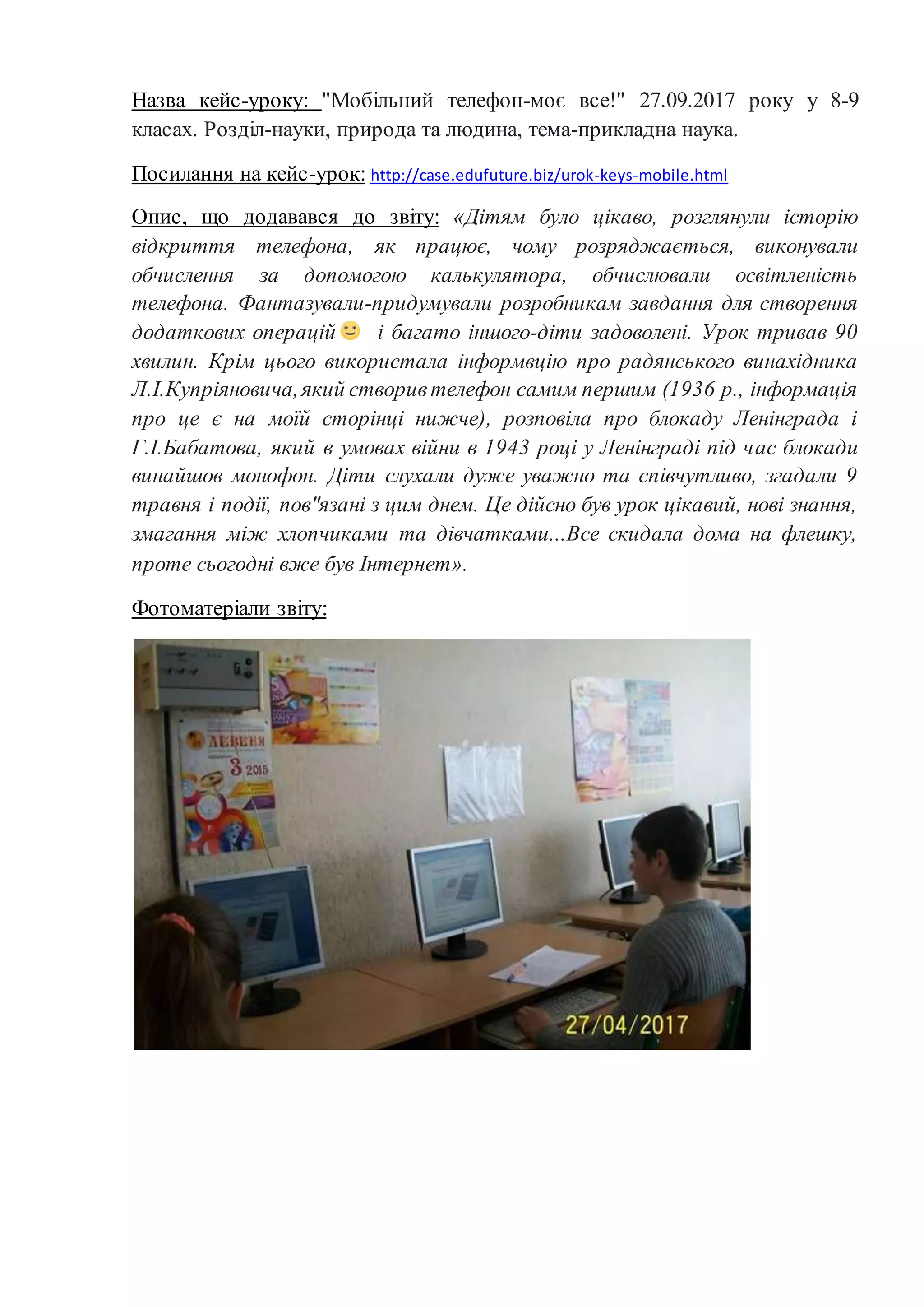 Назва кейс-уроку: "Мобільний телефон-моє все!" 27.09.2017 року у 8-9
класах. Розділ-науки, природа та людина, тема-прикладна наука.
Посилання на кейс-урок: http://case.edufuture.biz/urok-keys-mobile.html
Опис, що додавався до звіту: «Дітям було цікаво, розглянули історію
відкриття телефона, як працює, чому розряджається, виконували
обчислення за допомогою калькулятора, обчислювали освітленість
телефона. Фантазували-придумували розробникам завдання для створення
додаткових операцій і багато іншого-діти задоволені. Урок тривав 90
хвилин. Крім цього використала інформвцію про радянського винахідника
Л.І.Купріяновича,який створивтелефон самим першим (1936 р., інформація
про це є на моїй сторінці нижче), розповіла про блокаду Ленінграда і
Г.І.Бабатова, який в умовах війни в 1943 році у Ленінграді під час блокади
винайшов монофон. Діти слухали дуже уважно та співчутливо, згадали 9
травня і події, пов"язані з цим днем. Це дійсно був урок цікавий, нові знання,
змагання між хлопчиками та дівчатками...Все скидала дома на флешку,
проте сьогодні вже був Інтернет».
Фотоматеріали звіту:
 
