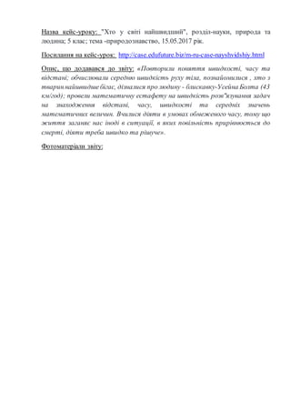 Назва кейс-уроку: "Хто у світі найшвидший", розділ-науки, природа та
людина; 5 клас; тема -природознавство, 15.05.2017 рік.
Посилання на кейс-урок: http://case.edufuture.biz/m-ru-case-nayshvidshiy.html
Опис, що додавався до звіту: «Повторили поняття швидкості, часу та
відстані; обчислювали середню швидкість руху тіла, познайомилися , хто з
твариннайшвидшебігає, дізналися про людину - блискавку-Усейна Болта (43
км/год); провели математичну естафету на швидкість розв"язування задач
на знаходження відстані, часу, швидкості та середніх значень
математичних величин. Вчилися діяти в умовах обмеженого часу, тому що
життя заганяє нас іноді в ситуації, в яких повільність прирівнюється до
смерті, діяти треба швидко та рішуче».
Фотоматеріали звіту:
 
