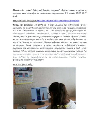 Назва кейс-уроку: "Сміттєвий Еверест людства". (Розділ-науки, природа та
людина; тема-географія та навколишнє середовище; 8-9 класи; 15.05. 2017
рік).
Посилання на кейс-урок: http://case.edufuture.biz/ua-case-smitteviy-everest.html
Опис, що додавався до звіту: «У 8 класі сьогодні був підсумковий урок з
геометрії по темі "Площі многокутників" та урок хімії -"Узагальнення знань
по темі "Неорганічні сполуки"". Під час проведення уроку розглянули та
обчислювали кількість накопиченого сміття в світі, обчислювали площі
многокутників, розглядали різні методи переробки сміття в різних країнах,
вплив сміттєзвалищ на екологію, ознайомилися з космічним забрудненням-як
наслідок діяльності людини та дізналися багато цікавого та нового -всього
не опишеш. Дуже зацікавили острови та дороги, побудовані зі сміття;
картини та скульптури; біотехнологія отримання біогазу і т.д. Урок
тривав 90 хв, зробили висновок-економніше відразу сортувати сміття ( в
населених пунктах повинні бути розташовані контейнери) та відправляти
його відразу на переробку, а не на сміттєзвалище. Також потрібно
розвивати екологічну культуру».
Фотоматеріали звіту:
 
