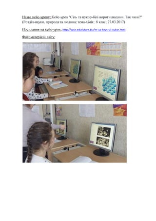 Назва кейс-уроку: Кейс-урок"Сіль та цукор-білі ворогилюдини. Так чи ні?"
(Розділ-науки, природата людина; тема-хімія; 8 клас; 27.03.2017)
Посилання на кейс-урок: http://case.edufuture.biz/m-ua-keys-sil-cukor.html
Фотоматеріали звіту:
 
