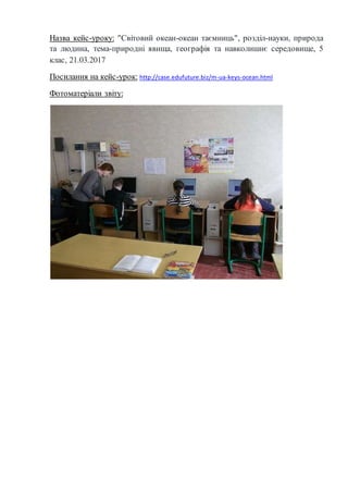 Назва кейс-уроку: "Світовий океан-океан таємниць", розділ-науки, природа
та людина, тема-природні явища, географія та навколишнє середовище, 5
клас, 21.03.2017
Посилання на кейс-урок: http://case.edufuture.biz/m-ua-keys-ocean.html
Фотоматеріали звіту:
 