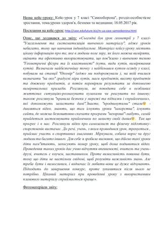 Назва кейс-уроку: Кейс-урок у 7 класі "Самооборона", розділ-особистісне
зростання, тема-уроки здоров'я, безпеки та медицини; 18.05.2017 рік.
Посилання на кейс-урок: http://case.edufuture.biz/m-ua-case-samooborona.html
Опис, що додавався до звіту: «Сьогодні був урок геометрії у 7 класі-
"Узагальнення та систематизація вивченого матеріалу", адже уроків
небагато, тому що навчання індивідуальне. Матеріал кейсу-уроку містить
цікаву інформацію про те, яке в людини поле зору, як його можна виміряти,
оцінити та ефективно використовувати, що пов"язано з вивченою темою
"Геометричні фігури та їх властивості" (кути, види кутів, вимірювання
кутів). Визначали найбезпечнішу точку з найбільшим кутом огляду у класі,
побували на станції "Окомір" (адже ми подорожували ), на якій вчилися
визначати "на око" градусні міри кутів, маси предметів, висоту предметів
та довжину предметів, а потім перевіряли результати за допомогою
вимірювальних приладів. Розглянули, як поводити себе в особливих
життєвих ситуаціях-розмахувати кулаками чи реагувати по іншому;
також розглянули "правила безпеки у мережі та підказки і «прийомчики»,
які допоможуть захистити дані".Знаєте, "продвинутими" стали -
дивляться відео, знають, що там існують уроки "хакерства", існують
сайти, де можна безкоштовно скачати програми "нехороші"-мабуть, самій
прийдеться застосовувати прийомчики по захисту своїх даних . Так що
прогрес і в нас. Розглянули відео про самозахист та фізичну підготовку-
спорстменів вистачає. До речі, учень, з яким проводився урок, тренується ,
приймає участь в спортивних змаганнях .Міркували, собака ворог чи друг
людини та багато іншого. Для себе я зробила висновок, що дійсно такі уроки
діти пам"ятають, записують номер уроку, щоб дома подивитися відео.
Проведення таких уроків дає учню відчуття впевненості, вчитель та учень-
друзі, вчитель є коучем, наставником. Проте вимогливість повинна бути,
тому що діти не настільки свідомі, щоб розуміти важливість знань. Але
треба бути і вимогливим, і водночас їх любити-вони це дуже відчувають.
Підходить до завершення конкурс, проте зупинятися після нього не
потрібно. Цікавий матеріал при проведенні уроку з використанням
планового матеріалу сприймається краще».
Фотоматеріали звіту:
 