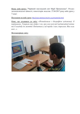 Назва кейс-уроку: "Чарівний мистецький світ Марії Примаченко". Розділ-
загальнолюдські цінності, тема-історія людства. 27.04.2017 року кейс-урок у
7 класі
Посилання на кейс-урок: http://case.edufuture.biz/m-ua-primachenko.html
Опис, що додавався до звіту: «Познайомила з біографією художниці, її
картинами. Говорили про добро і зло, про силу волі цієї надзвичайної жінки
та її жадобу до життя! Повчитися у неї треба і нам, дорослим. Яка сила
волі...».
Фотоматеріали звіту:
 